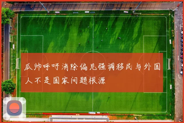 瓜帅呼吁消除偏见强调移民与外国人不是国家问题根源