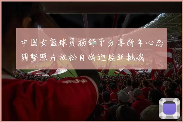 中国女篮球员杨舒予分享新年心态调整照片放松自我迎接新挑战