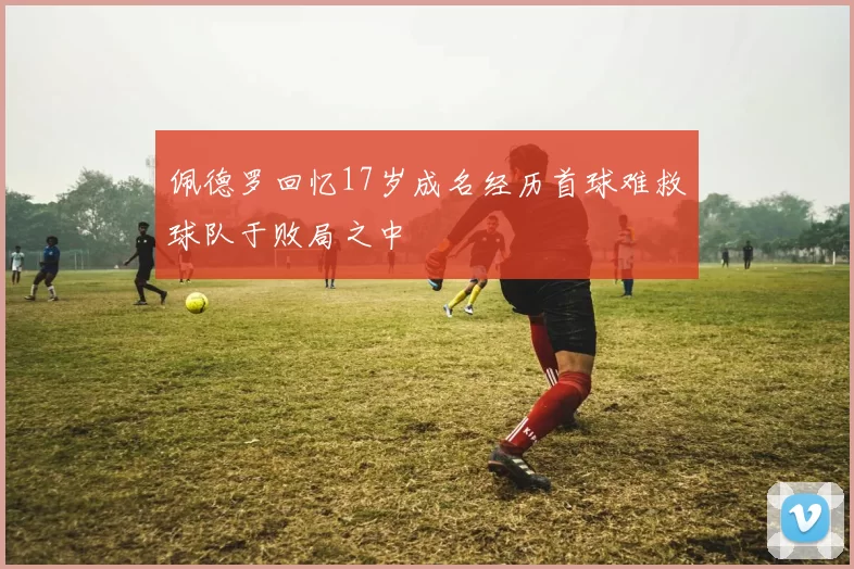 佩德罗回忆17岁成名经历首球难救球队于败局之中