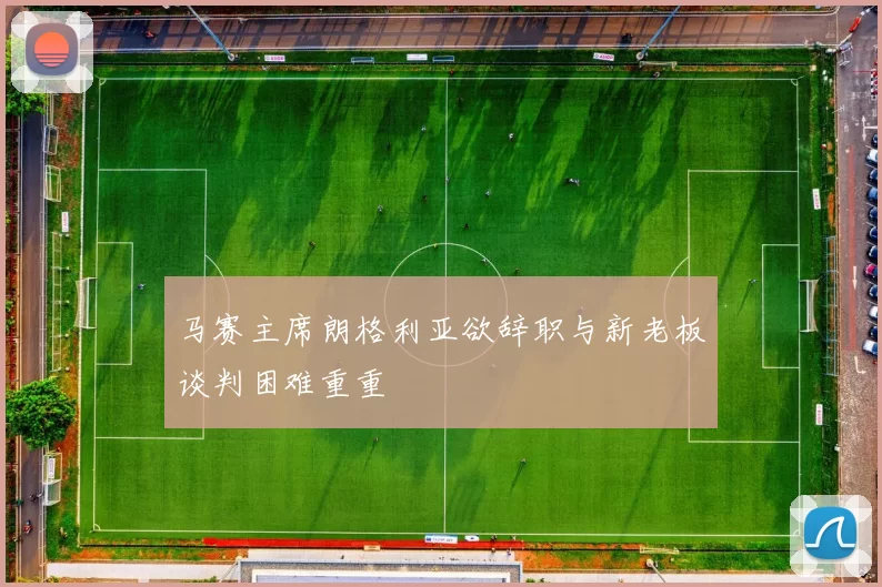 马赛主席朗格利亚欲辞职与新老板谈判困难重重