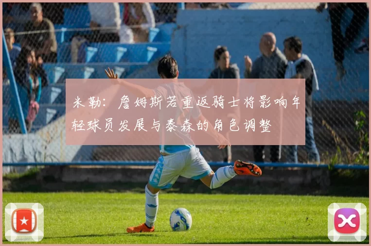 米勒：詹姆斯若重返骑士将影响年轻球员发展与泰森的角色调整