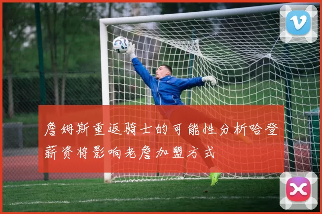 詹姆斯重返骑士的可能性分析哈登薪资将影响老詹加盟方式