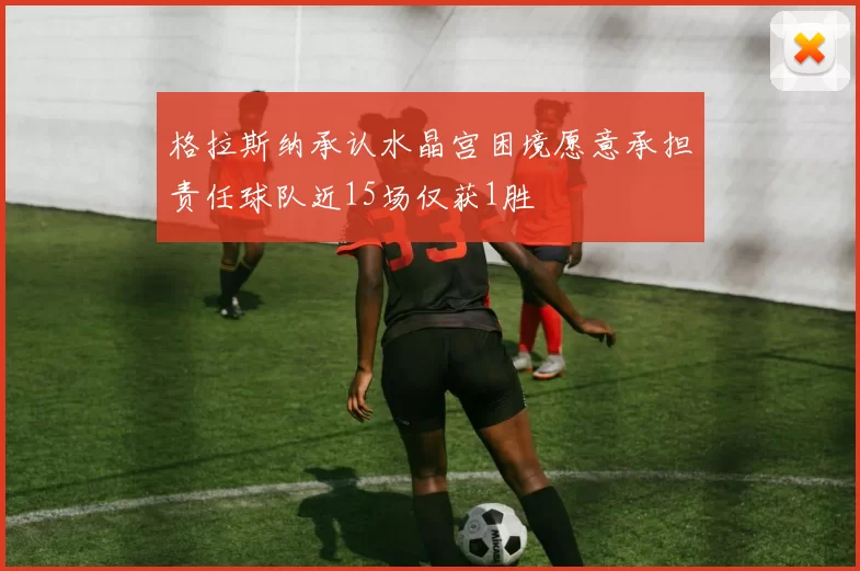 格拉斯纳承认水晶宫困境愿意承担责任球队近15场仅获1胜