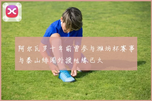阿尔瓦罗十年前曾参与潍坊杯赛事与泰山绯闻外援结缘已久