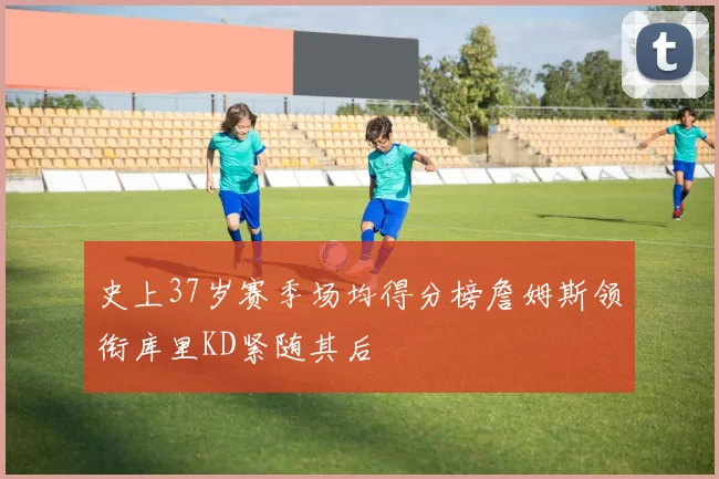 史上37岁赛季场均得分榜詹姆斯领衔库里KD紧随其后