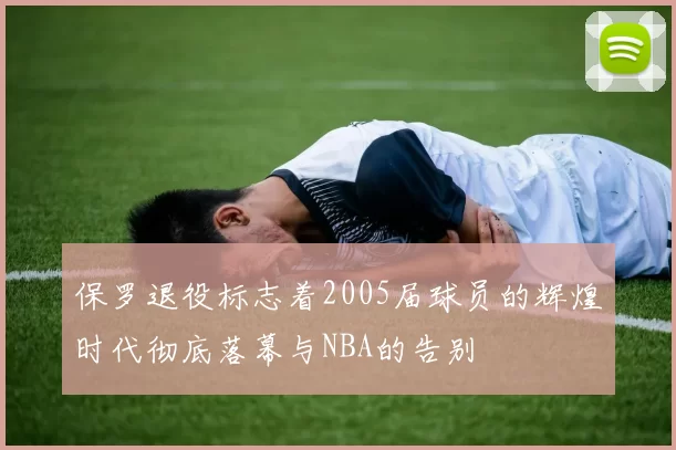 保罗退役标志着2005届球员的辉煌时代彻底落幕与NBA的告别