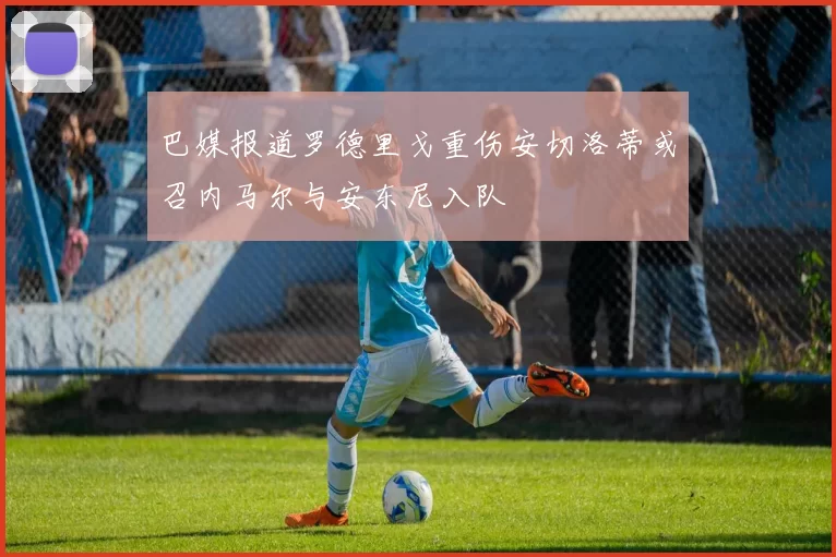 巴媒报道罗德里戈重伤安切洛蒂或召内马尔与安东尼入队