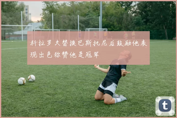 科拉罗夫替换巴斯托尼后鼓励他表现出色称赞他是冠军