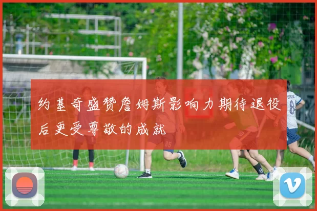 约基奇盛赞詹姆斯影响力期待退役后更受尊敬的成就