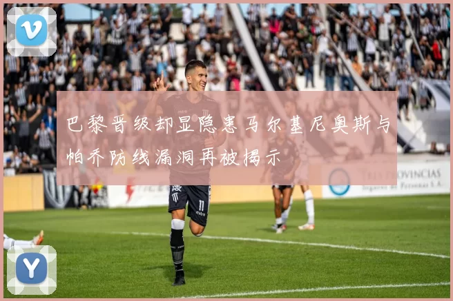 巴黎晋级却显隐患马尔基尼奥斯与帕乔防线漏洞再被揭示